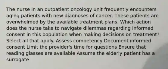 The nurse in an outpatient oncology unit frequently encounters aging patients with new diagnoses of cancer. These patients are overwhelmed by the available treatment plans. Which action does the nurse take to navigate dilemmas regarding informed consent in this population when making decisions on treatment? Select all that apply. Assess competency Document informed consent Limit the provider's time for questions Ensure that reading glasses are available Assume the elderly patient has a surrogate