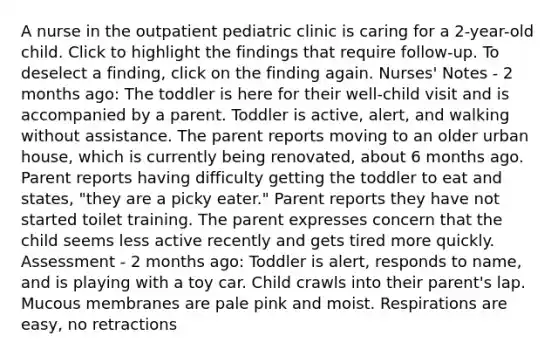 A nurse in the outpatient pediatric clinic is caring for a 2-year-old child. Click to highlight the findings that require follow-up. To deselect a finding, click on the finding again. Nurses' Notes - 2 months ago: The toddler is here for their well-child visit and is accompanied by a parent. Toddler is active, alert, and walking without assistance. The parent reports moving to an older urban house, which is currently being renovated, about 6 months ago. Parent reports having difficulty getting the toddler to eat and states, "they are a picky eater." Parent reports they have not started toilet training. The parent expresses concern that the child seems less active recently and gets tired more quickly. Assessment​ - 2 months ago: ​Toddler is alert, responds to name, and is playing with a toy car. Child crawls into their parent's lap. Mucous membranes are pale pink and moist. Respirations are easy, no retractions