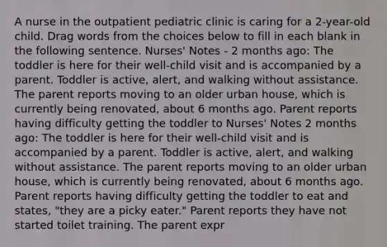 A nurse in the outpatient pediatric clinic is caring for a 2-year-old child. Drag words from the choices below to fill in each blank in the following sentence. Nurses' Notes - 2 months ago: The toddler is here for their well-child visit and is accompanied by a parent. Toddler is active, alert, and walking without assistance. The parent reports moving to an older urban house, which is currently being renovated, about 6 months ago. Parent reports having difficulty getting the toddler to Nurses' Notes 2 months ago: The toddler is here for their well-child visit and is accompanied by a parent. Toddler is active, alert, and walking without assistance. The parent reports moving to an older urban house, which is currently being renovated, about 6 months ago. Parent reports having difficulty getting the toddler to eat and states, "they are a picky eater." Parent reports they have not started toilet training. The parent expr