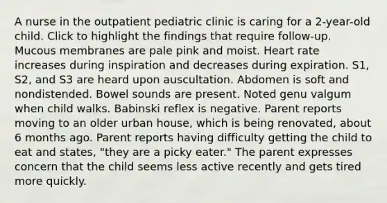 A nurse in the outpatient pediatric clinic is caring for a 2-year-old child. Click to highlight the findings that require follow-up. Mucous membranes are pale pink and moist. Heart rate increases during inspiration and decreases during expiration. S1, S2, and S3 are heard upon auscultation. Abdomen is soft and nondistended. Bowel sounds are present. Noted genu valgum when child walks. Babinski reflex is negative. Parent reports moving to an older urban house, which is being renovated, about 6 months ago. Parent reports having difficulty getting the child to eat and states, "they are a picky eater." The parent expresses concern that the child seems less active recently and gets tired more quickly.