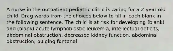 A nurse in the outpatient pediatric clinic is caring for a 2-year-old child. Drag words from the choices below to fill in each blank in the following sentence. The child is at risk for developing (blank) and (blank) acute lymphoblastic leukemia, intellectual deficits, abdominal obstruction, decreased kidney function, abdominal obstruction, bulging fontanel