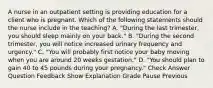 A nurse in an outpatient setting is providing education for a client who is pregnant. Which of the following statements should the nurse include in the teaching? A. "During the last trimester, you should sleep mainly on your back." B. "During the second trimester, you will notice increased urinary frequency and urgency." C. "You will probably first notice your baby moving when you are around 20 weeks gestation." D. "You should plan to gain 40 to 45 pounds during your pregnancy." Check Answer Question Feedback Show Explanation Grade Pause Previous