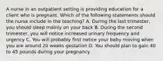 A nurse in an outpatient setting is providing education for a client who is pregnant. Which of the following statements should the nurse include in the teaching? A. During the last trimester, you should sleep mainly on your back B. During the second trimester, you will notice increased urinary frequency and urgency C. You will probably first notice your baby moving when you are around 20 weeks gestation D. You should plan to gain 40 to 45 pounds during your pregnancy