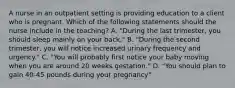 A nurse in an outpatient setting is providing education to a client who is pregnant. Which of the following statements should the nurse include in the teaching? A. "During the last trimester, you should sleep mainly on your back." B. "During the second trimester, you will notice increased urinary frequency and urgency." C. "You will probably first notice your baby moving when you are around 20 weeks gestation." D. "You should plan to gain 40-45 pounds during your pregnancy"