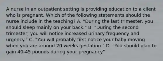 A nurse in an outpatient setting is providing education to a client who is pregnant. Which of the following statements should the nurse include in the teaching? A. "During the last trimester, you should sleep mainly on your back." B. "During the second trimester, you will notice increased urinary frequency and urgency." C. "You will probably first notice your baby moving when you are around 20 weeks gestation." D. "You should plan to gain 40-45 pounds during your pregnancy"