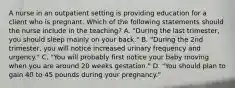 A nurse in an outpatient setting is providing education for a client who is pregnant. Which of the following statements should the nurse include in the teaching? A. "During the last trimester, you should sleep mainly on your back." B. "During the 2nd trimester, you will notice increased urinary frequency and urgency." C. "You will probably first notice your baby moving when you are around 20 weeks gestation." D. "You should plan to gain 40 to 45 pounds during your pregnancy."