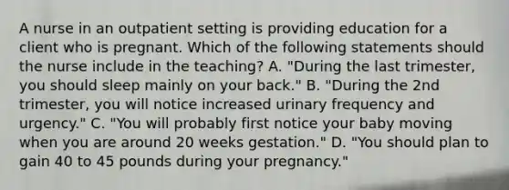 A nurse in an outpatient setting is providing education for a client who is pregnant. Which of the following statements should the nurse include in the teaching? A. "During the last trimester, you should sleep mainly on your back." B. "During the 2nd trimester, you will notice increased urinary frequency and urgency." C. "You will probably first notice your baby moving when you are around 20 weeks gestation." D. "You should plan to gain 40 to 45 pounds during your pregnancy."