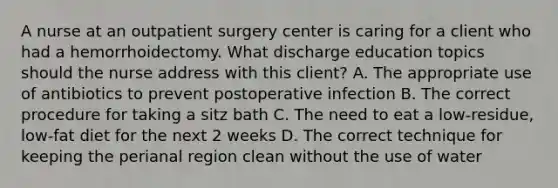 A nurse at an outpatient surgery center is caring for a client who had a hemorrhoidectomy. What discharge education topics should the nurse address with this client? A. The appropriate use of antibiotics to prevent postoperative infection B. The correct procedure for taking a sitz bath C. The need to eat a low-residue, low-fat diet for the next 2 weeks D. The correct technique for keeping the perianal region clean without the use of water