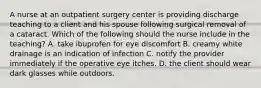 A nurse at an outpatient surgery center is providing discharge teaching to a client and his spouse following surgical removal of a cataract. Which of the following should the nurse include in the teaching? A. take ibuprofen for eye discomfort B. creamy white drainage is an indication of infection C. notify the provider immediately if the operative eye itches. D. the client should wear dark glasses while outdoors.