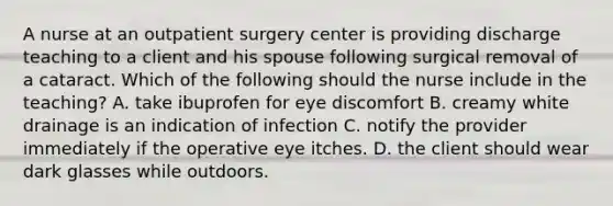 A nurse at an outpatient surgery center is providing discharge teaching to a client and his spouse following surgical removal of a cataract. Which of the following should the nurse include in the teaching? A. take ibuprofen for eye discomfort B. creamy white drainage is an indication of infection C. notify the provider immediately if the operative eye itches. D. the client should wear dark glasses while outdoors.