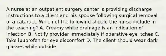 A nurse at an outpatient surgery center is providing discharge instructions to a client and his spouse following surgical removal of a cataract. Which of the following should the nurse include in the teaching? A. Creamy white drainage is an indication of infection B. Notify provider immediately if operative eye itches C. Take ibuprofen for eye discomfort D. The client should wear dark glasses while outside