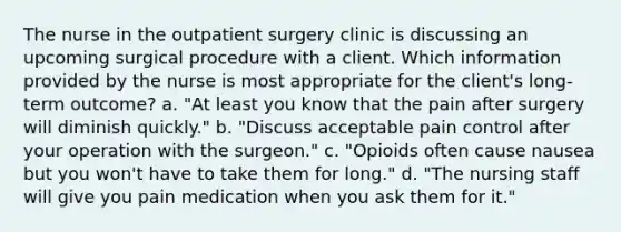 The nurse in the outpatient surgery clinic is discussing an upcoming surgical procedure with a client. Which information provided by the nurse is most appropriate for the client's long-term outcome? a. "At least you know that the pain after surgery will diminish quickly." b. "Discuss acceptable pain control after your operation with the surgeon." c. "Opioids often cause nausea but you won't have to take them for long." d. "The nursing staff will give you pain medication when you ask them for it."