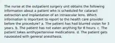 The nurse at the outpatient surgery unit obtains the following information about a patient who is scheduled for cataract extraction and implantation of an intraocular lens. Which information is important to report to the health care provider before the procedure? a. The patient has had blurred vision for 3 years. b. The patient has not eaten anything for 8 hours. c. The patient takes antihypertensive medications. d. The patient gets nauseated with general anesthesia.