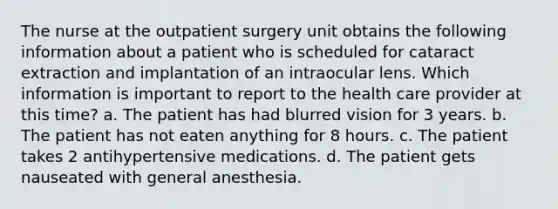 The nurse at the outpatient surgery unit obtains the following information about a patient who is scheduled for cataract extraction and implantation of an intraocular lens. Which information is important to report to the health care provider at this time? a. The patient has had blurred vision for 3 years. b. The patient has not eaten anything for 8 hours. c. The patient takes 2 antihypertensive medications. d. The patient gets nauseated with general anesthesia.