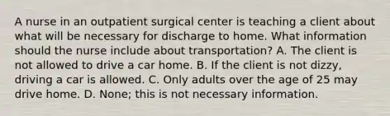 A nurse in an outpatient surgical center is teaching a client about what will be necessary for discharge to home. What information should the nurse include about transportation? A. The client is not allowed to drive a car home. B. If the client is not dizzy, driving a car is allowed. C. Only adults over the age of 25 may drive home. D. None; this is not necessary information.