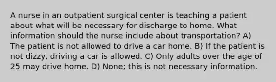 A nurse in an outpatient surgical center is teaching a patient about what will be necessary for discharge to home. What information should the nurse include about transportation? A) The patient is not allowed to drive a car home. B) If the patient is not dizzy, driving a car is allowed. C) Only adults over the age of 25 may drive home. D) None; this is not necessary information.