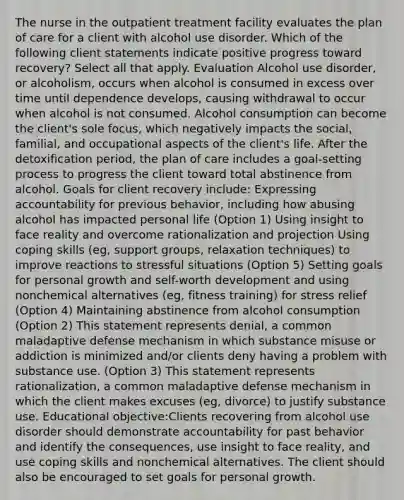 The nurse in the outpatient treatment facility evaluates the plan of care for a client with alcohol use disorder. Which of the following client statements indicate positive progress toward recovery? Select all that apply. Evaluation Alcohol use disorder, or alcoholism, occurs when alcohol is consumed in excess over time until dependence develops, causing withdrawal to occur when alcohol is not consumed. Alcohol consumption can become the client's sole focus, which negatively impacts the social, familial, and occupational aspects of the client's life. After the detoxification period, the plan of care includes a goal-setting process to progress the client toward total abstinence from alcohol. Goals for client recovery include: Expressing accountability for previous behavior, including how abusing alcohol has impacted personal life (Option 1) Using insight to face reality and overcome rationalization and projection Using coping skills (eg, support groups, relaxation techniques) to improve reactions to stressful situations (Option 5) Setting goals for personal growth and self-worth development and using nonchemical alternatives (eg, fitness training) for stress relief (Option 4) Maintaining abstinence from alcohol consumption (Option 2) This statement represents denial, a common maladaptive defense mechanism in which substance misuse or addiction is minimized and/or clients deny having a problem with substance use. (Option 3) This statement represents rationalization, a common maladaptive defense mechanism in which the client makes excuses (eg, divorce) to justify substance use. Educational objective:Clients recovering from alcohol use disorder should demonstrate accountability for past behavior and identify the consequences, use insight to face reality, and use coping skills and nonchemical alternatives. The client should also be encouraged to set goals for personal growth.