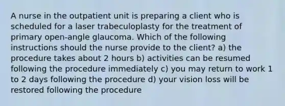 A nurse in the outpatient unit is preparing a client who is scheduled for a laser trabeculoplasty for the treatment of primary open-angle glaucoma. Which of the following instructions should the nurse provide to the client? a) the procedure takes about 2 hours b) activities can be resumed following the procedure immediately c) you may return to work 1 to 2 days following the procedure d) your vision loss will be restored following the procedure