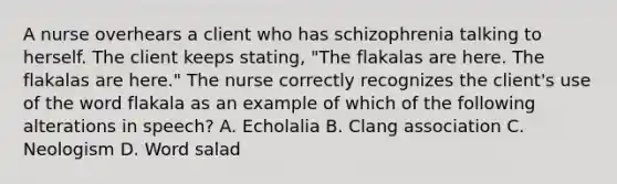 A nurse overhears a client who has schizophrenia talking to herself. The client keeps stating, "The flakalas are here. The flakalas are here." The nurse correctly recognizes the client's use of the word flakala as an example of which of the following alterations in speech? A. Echolalia B. Clang association C. Neologism D. Word salad