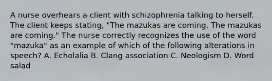 A nurse overhears a client with schizophrenia talking to herself. The client keeps stating, "The mazukas are coming. The mazukas are coming." The nurse correctly recognizes the use of the word "mazuka" as an example of which of the following alterations in speech? A. Echolalia B. Clang association C. Neologism D. Word salad