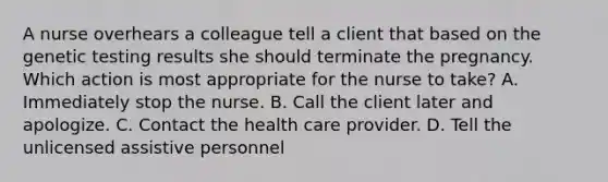 A nurse overhears a colleague tell a client that based on the genetic testing results she should terminate the pregnancy. Which action is most appropriate for the nurse to take? A. Immediately stop the nurse. B. Call the client later and apologize. C. Contact the health care provider. D. Tell the unlicensed assistive personnel