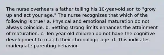 The nurse overhears a father telling his 10-year-old son to "grow up and act your age." The nurse recognizes that which of the following is true? a. Physical and emotional maturation do not always coincide. b. Setting strong limits enhances the attainment of maturation. c. Ten-year-old children do not have the cognitive development to match their chronologic age. d. This indicates inadequate parenting behavior.