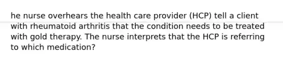 he nurse overhears the health care provider (HCP) tell a client with rheumatoid arthritis that the condition needs to be treated with gold therapy. The nurse interprets that the HCP is referring to which medication?