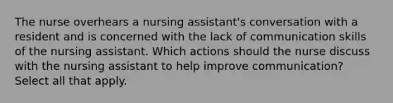 The nurse overhears a nursing assistant's conversation with a resident and is concerned with the lack of communication skills of the nursing assistant. Which actions should the nurse discuss with the nursing assistant to help improve communication? Select all that apply.