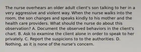 The nurse overhears an older adult client's son talking to her in a very aggressive and violent way. When the nurse walks into the room, the son changes and speaks kindly to his mother and the health care providers. What should the nurse do about this observation? A. Document the observed behaviors in the client's chart. B. Ask to examine the client alone in order to speak to her privately. C. Report the suspicions to to the authorities. D. Nothing, as it is none of the nurse's concern.