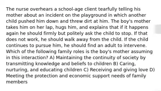 The nurse overhears a school-age client tearfully telling his mother about an incident on the playground in which another child pushed him down and threw dirt at him. The boy's mother takes him on her lap, hugs him, and explains that if it happens again he should firmly but politely ask the child to stop. If that does not work, he should walk away from the child. If the child continues to pursue him, he should find an adult to intervene. Which of the following family roles is the boy's mother assuming in this interaction? A) Maintaining the continuity of society by transmitting knowledge and beliefs to children B) Caring, nurturing, and educating children C) Receiving and giving love D) Meeting the protection and economic support needs of family members