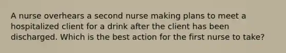 A nurse overhears a second nurse making plans to meet a hospitalized client for a drink after the client has been discharged. Which is the best action for the first nurse to take?