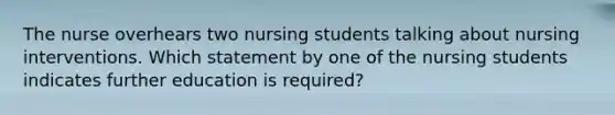 The nurse overhears two nursing students talking about nursing interventions. Which statement by one of the nursing students indicates further education is required?