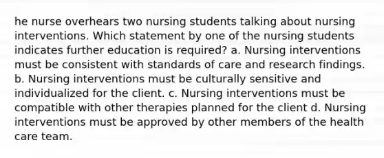 he nurse overhears two nursing students talking about nursing interventions. Which statement by one of the nursing students indicates further education is required? a. Nursing interventions must be consistent with standards of care and research findings. b. Nursing interventions must be culturally sensitive and individualized for the client. c. Nursing interventions must be compatible with other therapies planned for the client d. Nursing interventions must be approved by other members of the health care team.