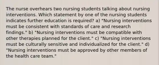 The nurse overhears two nursing students talking about nursing interventions. Which statement by one of the nursing students indicates further education is required? a) "Nursing interventions must be consistent with standards of care and research findings." b) "Nursing interventions must be compatible with other therapies planned for the client." c) "Nursing interventions must be culturally sensitive and individualized for the client." d) "Nursing interventions must be approved by other members of the health care team."