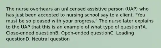 The nurse overhears an unlicensed assistive person (UAP) who has just been accepted to nursing school say to a client, "You must be so pleased with your progress." The nurse later explains to the UAP that this is an example of what type of question?A. Close-ended questionB. Open-ended questionC. Leading questionD. Neutral question