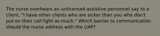 The nurse overhears an unlicensed assistive personnel say to a client, "I have other clients who are sicker than you who don't put on their call light as much." Which barrier to communication should the nurse address with the UAP?