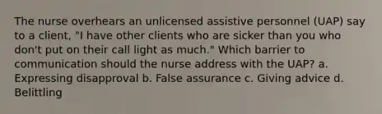 The nurse overhears an unlicensed assistive personnel (UAP) say to a client, "I have other clients who are sicker than you who don't put on their call light as much." Which barrier to communication should the nurse address with the UAP? a. Expressing disapproval b. False assurance c. Giving advice d. Belittling