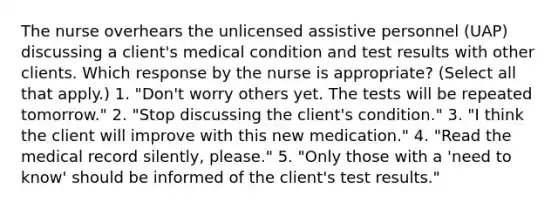 The nurse overhears the unlicensed assistive personnel (UAP) discussing a client's medical condition and test results with other clients. Which response by the nurse is appropriate? (Select all that apply.) 1. "Don't worry others yet. The tests will be repeated tomorrow." 2. "Stop discussing the client's condition." 3. "I think the client will improve with this new medication." 4. "Read the medical record silently, please." 5. "Only those with a 'need to know' should be informed of the client's test results."