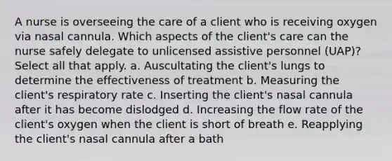 A nurse is overseeing the care of a client who is receiving oxygen via nasal cannula. Which aspects of the client's care can the nurse safely delegate to unlicensed assistive personnel (UAP)? Select all that apply. a. Auscultating the client's lungs to determine the effectiveness of treatment b. Measuring the client's respiratory rate c. Inserting the client's nasal cannula after it has become dislodged d. Increasing the flow rate of the client's oxygen when the client is short of breath e. Reapplying the client's nasal cannula after a bath