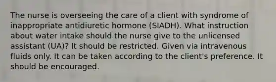 The nurse is overseeing the care of a client with syndrome of inappropriate antidiuretic hormone (SIADH). What instruction about water intake should the nurse give to the unlicensed assistant (UA)? It should be restricted. Given via intravenous fluids only. It can be taken according to the client's preference. It should be encouraged.