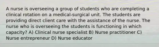 A nurse is overseeing a group of students who are completing a clinical rotation on a medical-surgical unit. The students are providing direct client care with the assistance of the nurse. The nurse who is overseeing the students is functioning in which capacity? A) Clinical nurse specialist B) Nurse practitioner C) Nurse entrepreneur D) Nurse educator