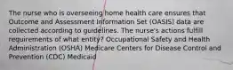 The nurse who is overseeing home health care ensures that Outcome and Assessment Information Set (OASIS) data are collected according to guidelines. The nurse's actions fulfill requirements of what entity? Occupational Safety and Health Administration (OSHA) Medicare Centers for Disease Control and Prevention (CDC) Medicaid