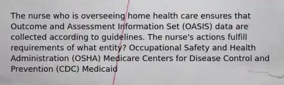 The nurse who is overseeing home health care ensures that Outcome and Assessment Information Set (OASIS) data are collected according to guidelines. The nurse's actions fulfill requirements of what entity? Occupational Safety and Health Administration (OSHA) Medicare Centers for Disease Control and Prevention (CDC) Medicaid