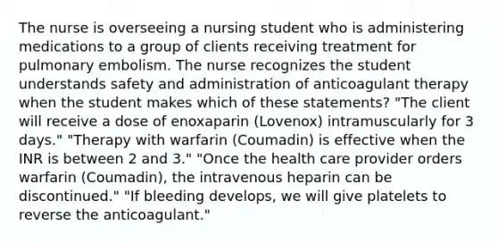 The nurse is overseeing a nursing student who is administering medications to a group of clients receiving treatment for pulmonary embolism. The nurse recognizes the student understands safety and administration of anticoagulant therapy when the student makes which of these statements? "The client will receive a dose of enoxaparin (Lovenox) intramuscularly for 3 days." "Therapy with warfarin (Coumadin) is effective when the INR is between 2 and 3." "Once the health care provider orders warfarin (Coumadin), the intravenous heparin can be discontinued." "If bleeding develops, we will give platelets to reverse the anticoagulant."