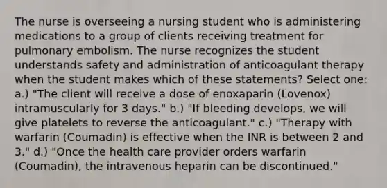 The nurse is overseeing a nursing student who is administering medications to a group of clients receiving treatment for pulmonary embolism. The nurse recognizes the student understands safety and administration of anticoagulant therapy when the student makes which of these statements? Select one: a.) "The client will receive a dose of enoxaparin (Lovenox) intramuscularly for 3 days." b.) "If bleeding develops, we will give platelets to reverse the anticoagulant." c.) "Therapy with warfarin (Coumadin) is effective when the INR is between 2 and 3." d.) "Once the health care provider orders warfarin (Coumadin), the intravenous heparin can be discontinued."