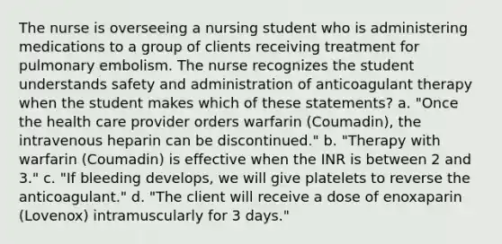 The nurse is overseeing a nursing student who is administering medications to a group of clients receiving treatment for pulmonary embolism. The nurse recognizes the student understands safety and administration of anticoagulant therapy when the student makes which of these statements? a. "Once the health care provider orders warfarin (Coumadin), the intravenous heparin can be discontinued." b. "Therapy with warfarin (Coumadin) is effective when the INR is between 2 and 3." c. "If bleeding develops, we will give platelets to reverse the anticoagulant." d. "The client will receive a dose of enoxaparin (Lovenox) intramuscularly for 3 days."