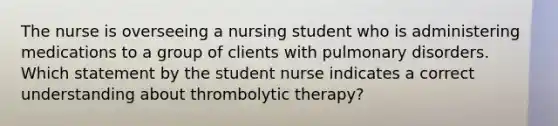 The nurse is overseeing a nursing student who is administering medications to a group of clients with pulmonary disorders. Which statement by the student nurse indicates a correct understanding about thrombolytic therapy?