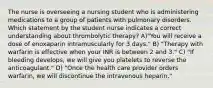 The nurse is overseeing a nursing student who is administering medications to a group of patients with pulmonary disorders. Which statement by the student nurse indicates a correct understanding about thrombolytic therapy? A)"You will receive a dose of enoxaparin intramuscularly for 3 days." B) "Therapy with warfarin is effective when your INR is between 2 and 3." C) "If bleeding develops, we will give you platelets to reverse the anticoagulant." D) "Once the health care provider orders warfarin, we will discontinue the intravenous heparin."