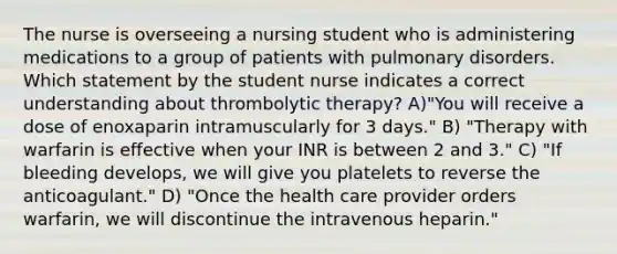 The nurse is overseeing a nursing student who is administering medications to a group of patients with pulmonary disorders. Which statement by the student nurse indicates a correct understanding about thrombolytic therapy? A)"You will receive a dose of enoxaparin intramuscularly for 3 days." B) "Therapy with warfarin is effective when your INR is between 2 and 3." C) "If bleeding develops, we will give you platelets to reverse the anticoagulant." D) "Once the health care provider orders warfarin, we will discontinue the intravenous heparin."