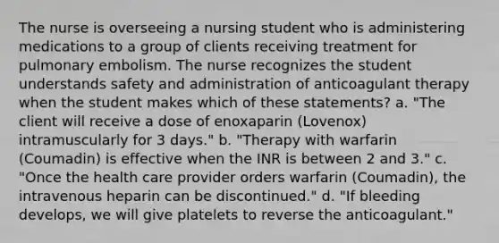 The nurse is overseeing a nursing student who is administering medications to a group of clients receiving treatment for pulmonary embolism. The nurse recognizes the student understands safety and administration of anticoagulant therapy when the student makes which of these statements? a. "The client will receive a dose of enoxaparin (Lovenox) intramuscularly for 3 days." b. "Therapy with warfarin (Coumadin) is effective when the INR is between 2 and 3." c. "Once the health care provider orders warfarin (Coumadin), the intravenous heparin can be discontinued." d. "If bleeding develops, we will give platelets to reverse the anticoagulant."